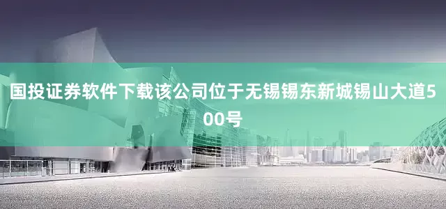 国投证券软件下载该公司位于无锡锡东新城锡山大道500号