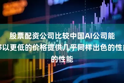 股票配资公司比较中国AI公司能够以更低的价格提供几乎同样出色的性能