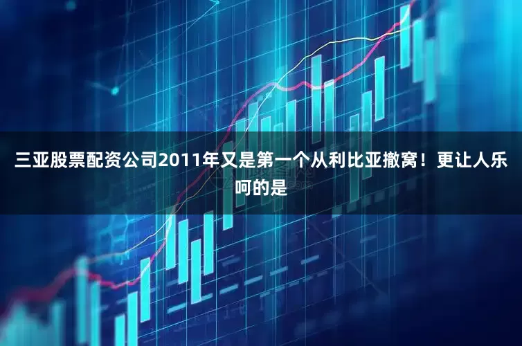 三亚股票配资公司2011年又是第一个从利比亚撤窝！更让人乐呵的是