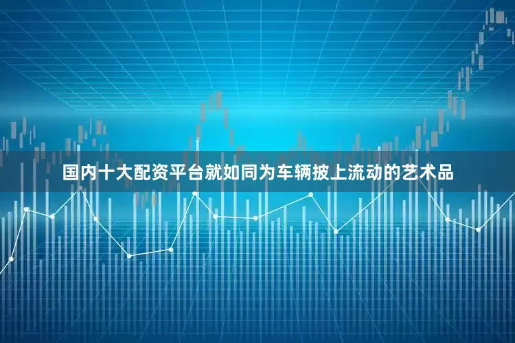 国内十大配资平台就如同为车辆披上流动的艺术品