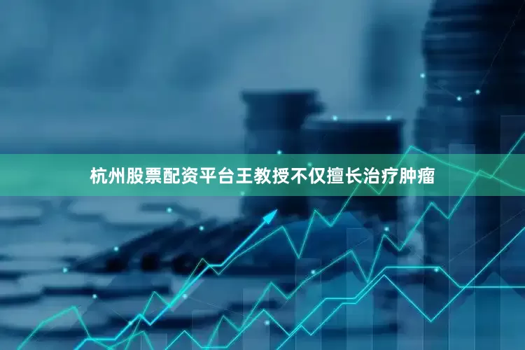 杭州股票配资平台王教授不仅擅长治疗肿瘤