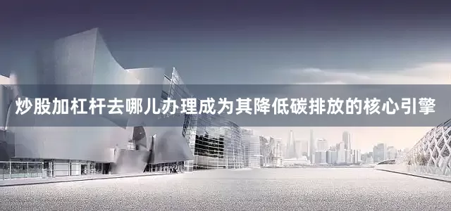 炒股加杠杆去哪儿办理成为其降低碳排放的核心引擎