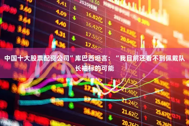 中国十大股票配资公司”库巴西坦言：“我目前还看不到佩戴队长袖标的可能