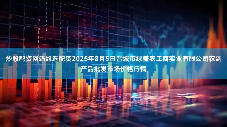 炒股配资网站约选配资2025年8月5日晋城市绿盛农工商实业有限公司农副产品批发市场价格行情