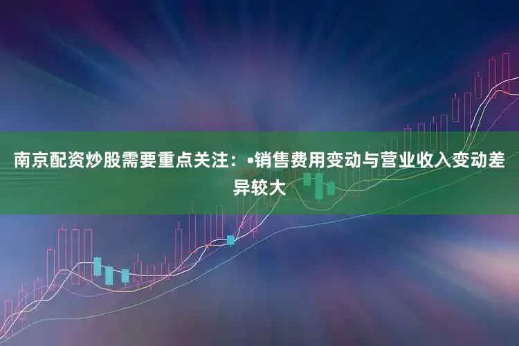 南京配资炒股需要重点关注：•销售费用变动与营业收入变动差异较大