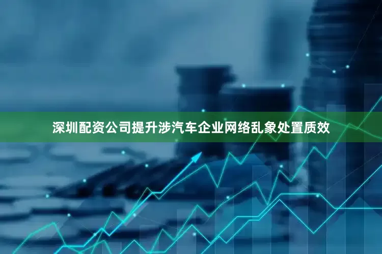 深圳配资公司提升涉汽车企业网络乱象处置质效