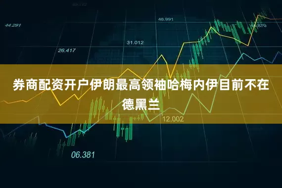 券商配资开户伊朗最高领袖哈梅内伊目前不在德黑兰