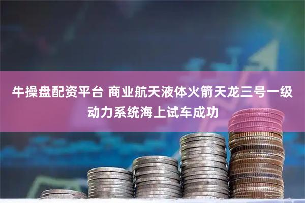 牛操盘配资平台 商业航天液体火箭天龙三号一级动力系统海上试车成功