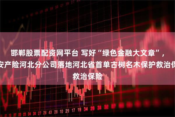 邯郸股票配资网平台 写好“绿色金融大文章”，平安产险河北分公司落地河北省首单古树名木保护救治保险