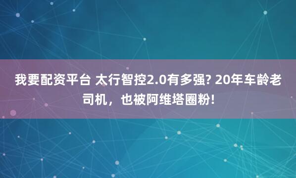 我要配资平台 太行智控2.0有多强? 20年车龄老司机，也被阿维塔圈粉!