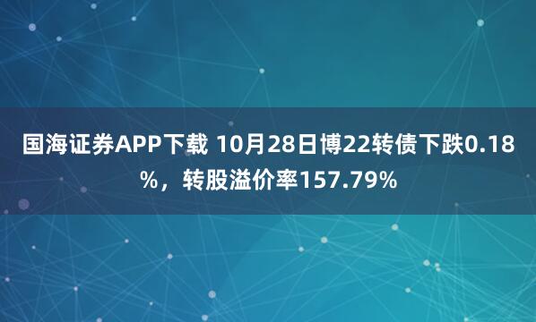 国海证券APP下载 10月28日博22转债下跌0.18%，转股溢价率157.79%