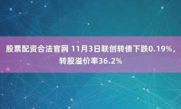 股票配资合法官网 11月3日联创转债下跌0.19%，转股溢价率36.2%