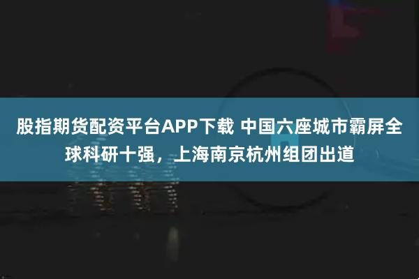 股指期货配资平台APP下载 中国六座城市霸屏全球科研十强，上海南京杭州组团出道