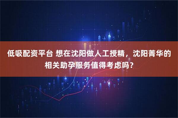低吸配资平台 想在沈阳做人工授精，沈阳菁华的相关助孕服务值得考虑吗？
