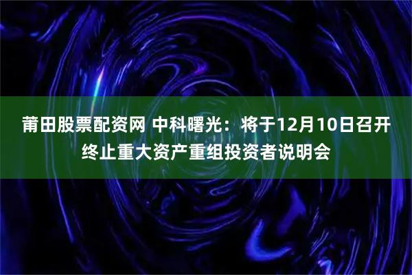 莆田股票配资网 中科曙光：将于12月10日召开终止重大资产重组投资者说明会