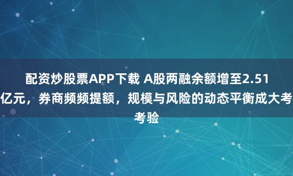 配资炒股票APP下载 A股两融余额增至2.51万亿元，券商频频提额，规模与风险的动态平衡成大考验