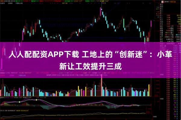 人人配配资APP下载 工地上的“创新迷”：小革新让工效提升三成