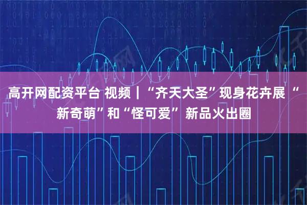 高开网配资平台 视频｜“齐天大圣”现身花卉展 “新奇萌”和“怪可爱” 新品火出圈