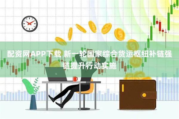 配资网APP下载 新一轮国家综合货运枢纽补链强链提升行动实施