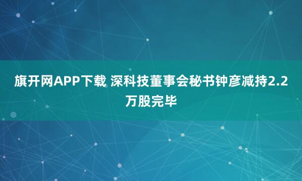 旗开网APP下载 深科技董事会秘书钟彦减持2.2万股完毕