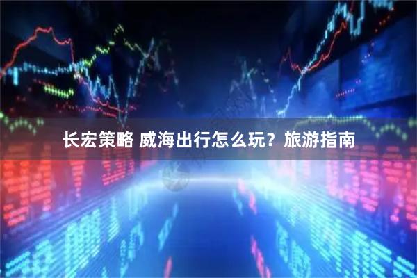 长宏策略 威海出行怎么玩？旅游指南