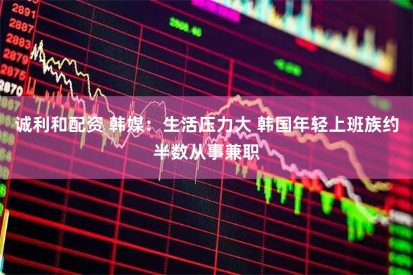 诚利和配资 韩媒：生活压力大 韩国年轻上班族约半数从事兼职