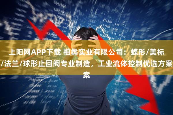 上阳网APP下载 祖蠡实业有限公司：蝶形/美标/法兰/球形止回阀专业制造，工业流体控制优选方案