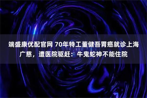 端盛康优配官网 70年特工董健吾胃癌就诊上海广慈，遭医院驱赶：牛鬼蛇神不能住院