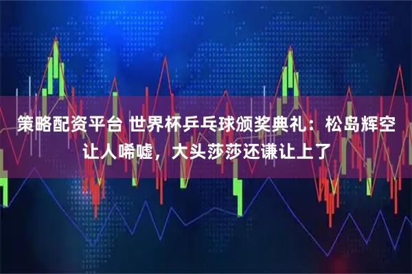 策略配资平台 世界杯乒乓球颁奖典礼：松岛辉空让人唏嘘，大头莎莎还谦让上了