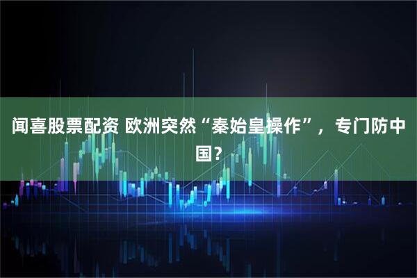 闻喜股票配资 欧洲突然“秦始皇操作”，专门防中国？