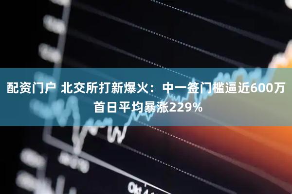 配资门户 北交所打新爆火：中一签门槛逼近600万 首日平均暴涨229%